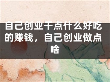 自己创业干点什么好吃的赚钱，自己创业做点啥