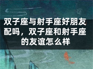 双子座与射手座好朋友配吗,双子座和射手座的友谊怎么样