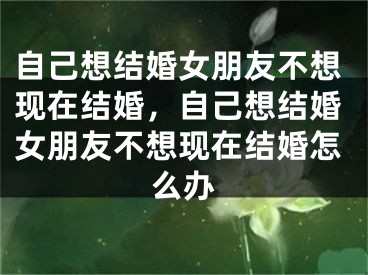 自己想结婚女朋友不想现在结婚,自己想结婚女朋友不想现在结婚怎么办