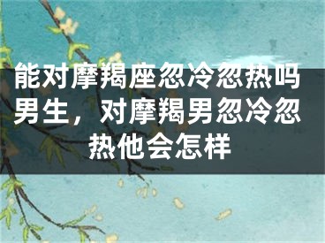 能对摩羯座忽冷忽热吗男生,对摩羯男忽冷忽热他会怎样