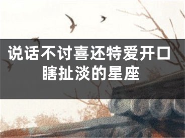 说话不讨喜还特爱开口瞎扯淡的星座