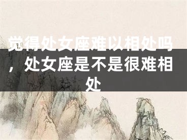 觉得处女座难以相处吗，处女座是不是很难相处