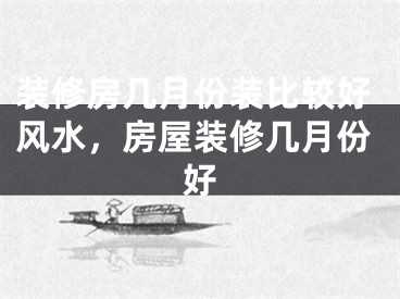 装修房几月份装比较好风水,房屋装修几月份好