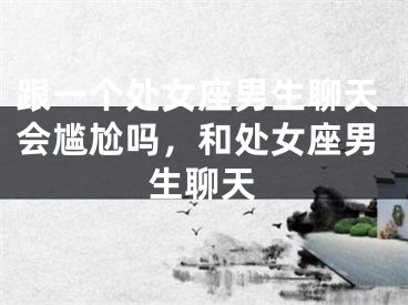 跟一个处女座男生聊天会尴尬吗,和处女座男生聊天