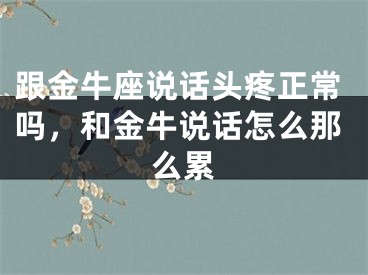 跟金牛座说话头疼正常吗,和金牛说话怎么那么累