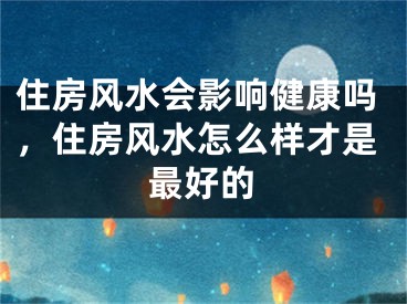 住房风水会影响健康吗,住房风水怎么样才是最好的