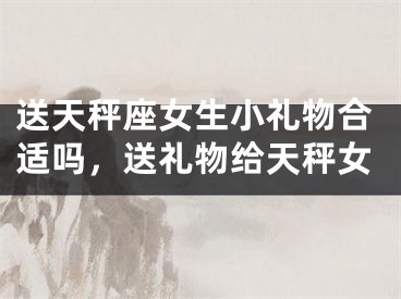 送天秤座女生小礼物合适吗,送礼物给天秤女