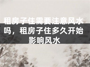 租房子住需要注意风水吗,租房子住多久开始影响风水