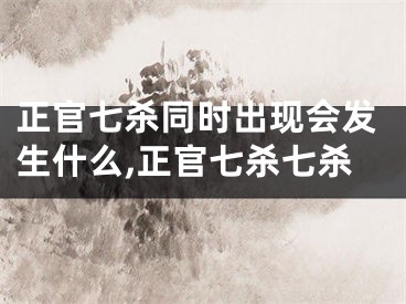 正官七杀同时出现会发生什么,正官七杀七杀