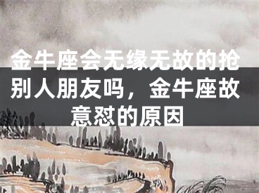 金牛座会无缘无故的抢别人朋友吗,金牛座故意怼的原因