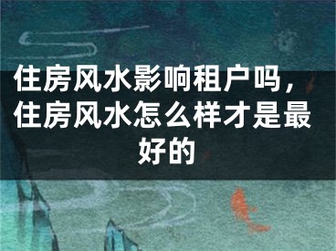 住房风水影响租户吗,住房风水怎么样才是最好的