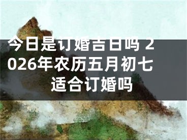 今日是订婚吉日吗 2026年农历五月初七适合订婚吗