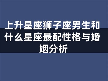 上升星座狮子座男生和什么星座最配性格与婚姻分析