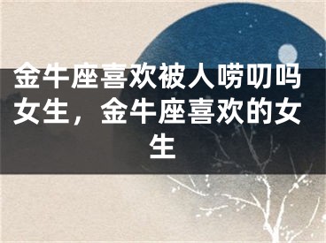金牛座喜欢被人唠叨吗女生,金牛座喜欢的女生