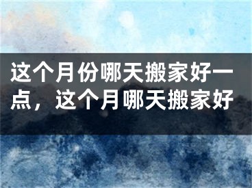 这个月份哪天搬家好一点,这个月哪天搬家好