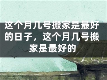 这个月几号搬家是最好的日子,这个月几号搬家是最好的