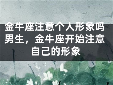 金牛座注意个人形象吗男生,金牛座开始注意自己的形象