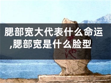腮部宽大代表什么命运,腮部宽是什么脸型