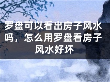 罗盘可以看出房子风水吗,怎么用罗盘看房子风水好坏