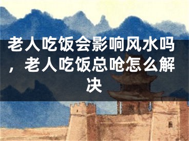 老人吃饭会影响风水吗,老人吃饭总呛怎么解决
