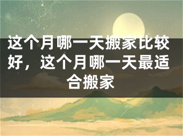 这个月哪一天搬家比较好,这个月哪一天最适合搬家