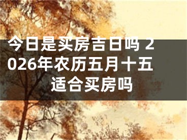 今日是买房吉日吗 2026年农历五月十五适合买房吗