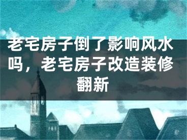 老宅房子倒了影响风水吗,老宅房子改造装修翻新
