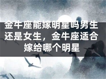 金牛座能嫁明星吗男生还是女生,金牛座适合嫁给哪个明星