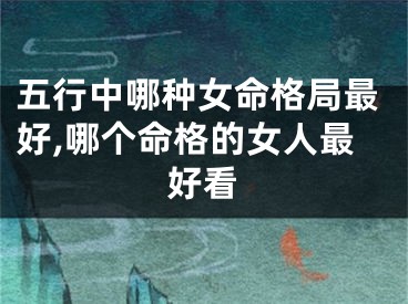 五行中哪种女命格局最好,哪个命格的女人最好看