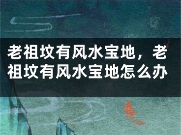 老祖坟有风水宝地,老祖坟有风水宝地怎么办