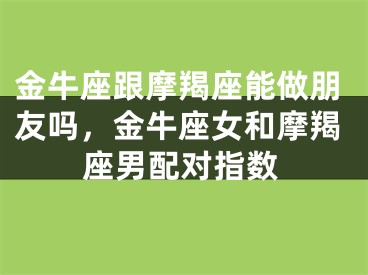 金牛座跟摩羯座能做朋友吗,金牛座女和摩羯座男配对指数