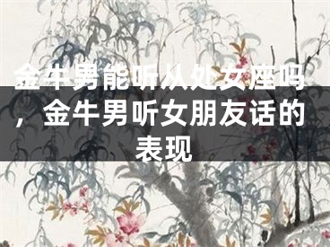 金牛男能听从处女座吗,金牛男听女朋友话的表现