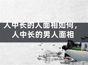 人中长的人面相如何,人中长的男人面相