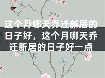 这个月哪天乔迁新居的日子好,这个月哪天乔迁新居的日子好一点