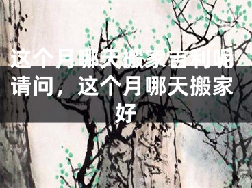 这个月哪天搬家吉利呢请问,这个月哪天搬家好