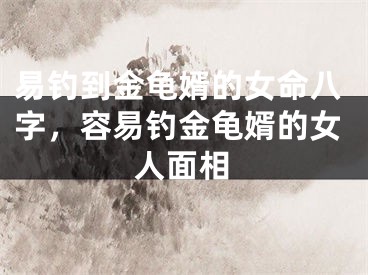 易钓到金龟婿的女命八字,容易钓金龟婿的女人面相