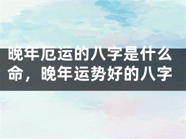 晚年厄运的八字是什么命,晚年运势好的八字