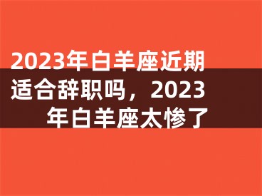 2023年白羊座近期适合辞职吗,2023年白羊座太惨了