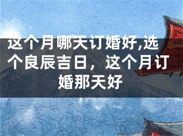 这个月哪天订婚好,选个良辰吉日，这个月订婚那天好