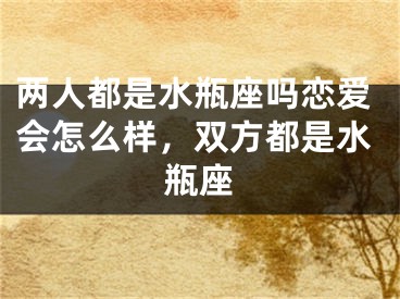 两人都是水瓶座吗恋爱会怎么样,双方都是水瓶座