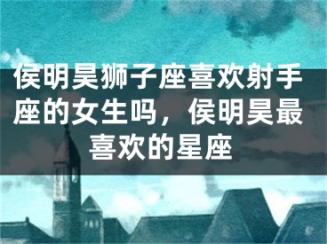侯明昊狮子座喜欢射手座的女生吗，侯明昊最喜欢的星座