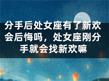分手后处女座有了新欢会后悔吗,处女座刚分手就会找新欢嘛