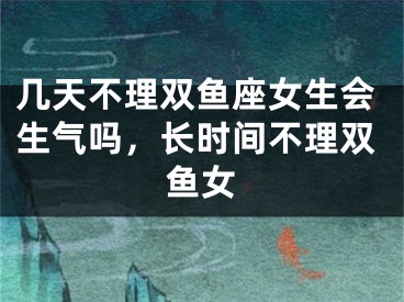几天不理双鱼座女生会生气吗,长时间不理双鱼女