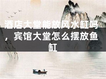 酒店大堂能放风水缸吗,宾馆大堂怎么摆放鱼缸