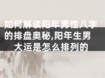 如何解读阳年男性八字的排盘奥秘,阳年生男大运是怎么排列的