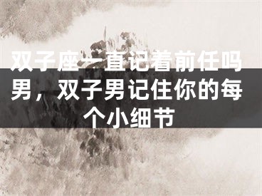 双子座一直记着前任吗男,双子男记住你的每个小细节