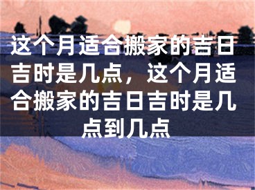 这个月适合搬家的吉日吉时是几点,这个月适合搬家的吉日吉时是几点到几点