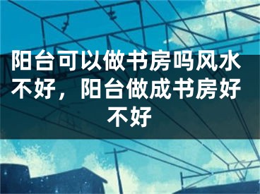 阳台可以做书房吗风水不好,阳台做成书房好不好