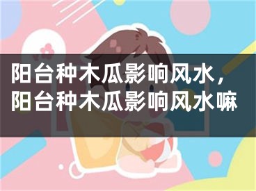 阳台种木瓜影响风水，阳台种木瓜影响风水嘛