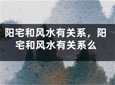 阳宅和风水有关系,阳宅和风水有关系么